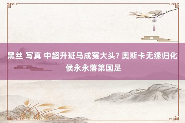 黑丝 写真 中超升班马成冤大头? 奥斯卡无缘归化 侯永永落第国足