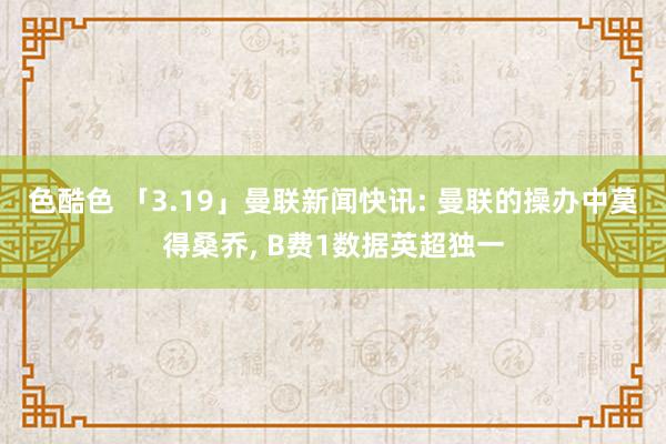 色酷色 「3.19」曼联新闻快讯: 曼联的操办中莫得桑乔, B费1数据英超独一
