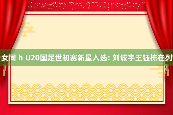 女同 h U20国足世初赛新星入选: 刘诚宇王钰栋在列