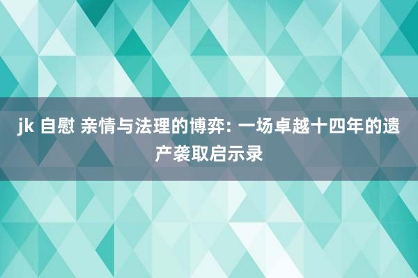 jk 自慰 亲情与法理的博弈: 一场卓越十四年的遗产袭取启示录