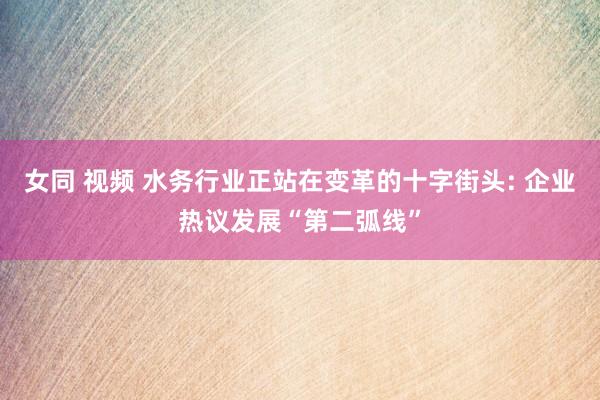 女同 视频 水务行业正站在变革的十字街头: 企业热议发展“第二弧线”