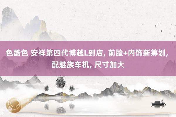 色酷色 安祥第四代博越L到店, 前脸+内饰新筹划, 配魅族车机, 尺寸加大