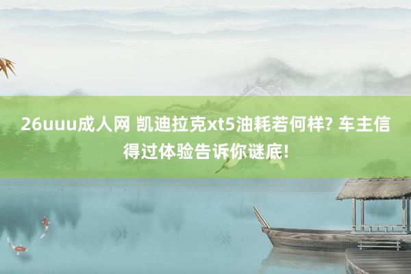 26uuu成人网 凯迪拉克xt5油耗若何样? 车主信得过体验告诉你谜底!