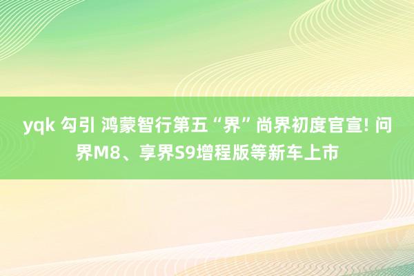 yqk 勾引 鸿蒙智行第五“界”尚界初度官宣! 问界M8、享界S9增程版等新车上市