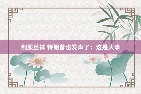 制服丝袜 特朗普也发声了：这是大事