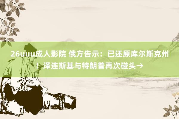 26uuu成人影院 俄方告示：已还原库尔斯克州！泽连斯基与特朗普再次碰头→