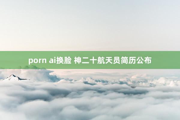 porn ai换脸 神二十航天员简历公布