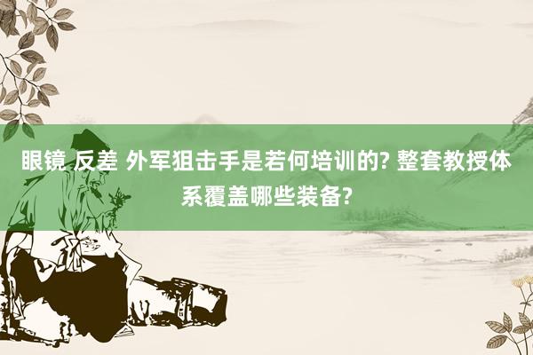 眼镜 反差 外军狙击手是若何培训的? 整套教授体系覆盖哪些装备?