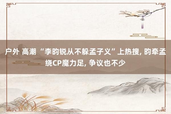 户外 高潮 “李昀锐从不躲孟子义”上热搜, 昀牵孟绕CP魔力足, 争议也不少