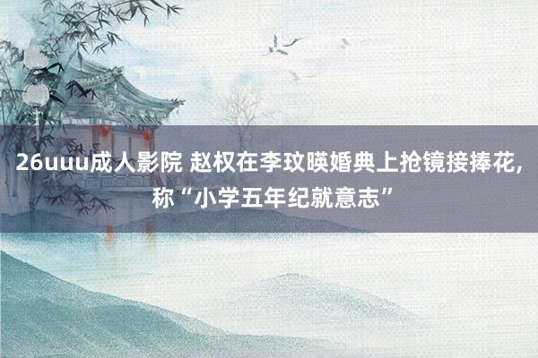 26uuu成人影院 赵权在李玟暎婚典上抢镜接捧花, 称“小学五年纪就意志”