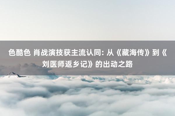 色酷色 肖战演技获主流认同: 从《藏海传》到《刘医师返乡记》的出动之路
