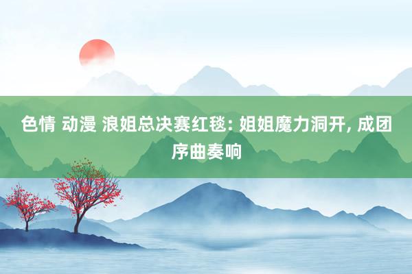 色情 动漫 浪姐总决赛红毯: 姐姐魔力洞开, 成团序曲奏响