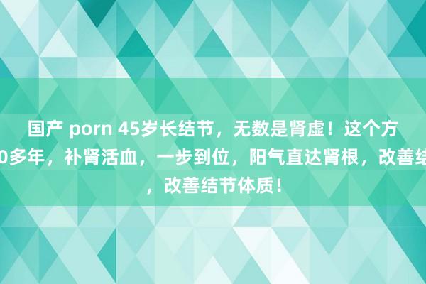 国产 porn 45岁长结节，无数是肾虚！这个方子用了40多年，补肾活血，一步到位，阳气直达肾根，改善结节体质！