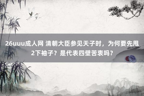 26uuu成人网 清朝大臣参见天子时，为何要先甩2下袖子？是代表四壁苦衷吗？
