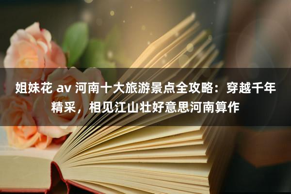 姐妹花 av 河南十大旅游景点全攻略：穿越千年精采，相见江山壮好意思河南算作